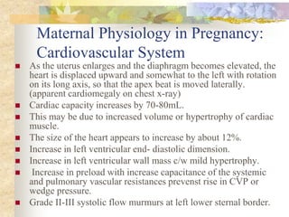 Maternal Physiology in Pregnancy: Cardiovascular SystemAs the uterus enlarges and the diaphragm becomes elevated, the heart is displaced upward and somewhat to the left with rotation on its long axis, so that the apex beat is moved laterally. (apparent cardiomegaly on chest x-ray)Cardiac capacity increases by 70-80mL.This may be due to increased volume or hypertrophy of cardiac muscle.The size of the heart appears to increase by about 12%.Increase in left ventricular end- diastolic dimension. Increase in left ventricular wall mass c/w mild hypertrophy. Increase in preload with increase capacitance of the systemic and pulmonary vascular resistances prevenst rise in CVP or wedge pressure.Grade II-III systolic flow murmurs at left lower sternal border. 
