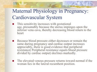 Maternal Physiology in Pregnancy: Cardiovascular SystemThis sensitivity increases with gestational age, presumably because the uterus impinges upon the inferior vena cava, thereby decreasing blood return to the heartBecause blood pressure either decreases or remain the same during pregnancy and cardiac output increases appreciably, there is good evidence that peripheral resistance( Peripheral resistance equals blood pressure divided by cardiac output) declines markedly.The elevated venous pressure returns toward normal if the woman lies in the lateral recumbent position. 