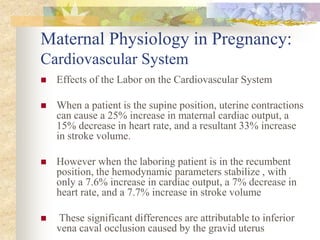 Maternal Physiology in Pregnancy: Cardiovascular SystemEffects of the Labor on the Cardiovascular System When a patient is the supine position, uterine contractions can cause a 25% increase in maternal cardiac output, a 15% decrease in heart rate, and a resultant 33% increase in stroke volume.However when the laboring patient is in the recumbent position, the hemodynamic parameters stabilize , with only a 7.6% increase in cardiac output, a 7% decrease in heart rate, and a 7.7% increase in stroke volume These significant differences are attributable to inferior vena caval occlusion caused by the gravid uterus