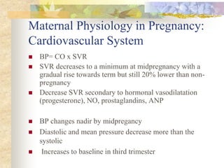 Maternal Physiology in Pregnancy: Cardiovascular SystemBP= CO x SVR SVR decreases to a minimum at midpregnancy with a gradual rise towards term but still 20% lower than non-pregnancy Decrease SVR secondary to hormonal vasodilatation (progesterone), NO, prostaglandins, ANP BP changes nadir by midpregancy Diastolic and mean pressure decrease more than the systolic Increases to baseline in third trimester 
