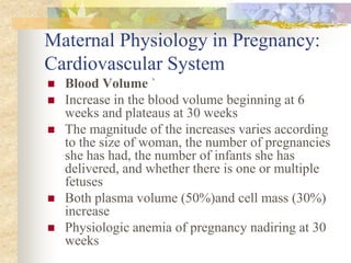 Maternal Physiology in Pregnancy: Cardiovascular SystemBlood Volume ` Increase in the blood volume beginning at 6 weeks and plateaus at 30 weeks The magnitude of the increases varies according to the size of woman, the number of pregnancies she has had, the number of infants she has delivered, and whether there is one or multiple fetusesBoth plasma volume (50%)and cell mass (30%) increase Physiologic anemia of pregnancy nadiring at 30 weeks 