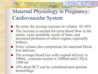 Maternal Physiology in Pregnancy: Cardiovascular SystemBy term, the average increase in volume  45-50%The increase is needed for extra blood flow to the uterus, extra metabolic needs of fetus, and increased perfusion of others organs, especially kidneysExtra volume also compensate for maternal blood loss deliveryThe average blood loss with vaginal delivery is 500ml,  cesarean section is 1000ml and C/Hyst 1500 ml10% drop HCT can be considered post-partum hemorrhage