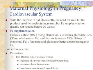 Maternal Physiology in Pregnancy: Cardiovascular SystemWith the increase in red blood cells, the need for iron for the production of hemoglobin increases, but Fe supplementation usually not needed before 20 weeksFe supplementation	Ferrous sulfate 20% ( 65mg elemental Fe) Ferrous gluconate 12% (35mg of elemental Fe) and ferrous fumarate 33%(108mg of elemental Fe) ; fumerate and gluconate better absorbed(organic Fe)For severe anemia:PreparationsIron Dextran (Imferon, Dexferrum)High rate of serious reaction (requires test dose)Intramuscular or IntravenousDose based on estimated iron deficits
