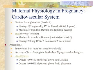 Maternal Physiology in Pregnancy: Cardiovascular SystemSodium ferric gluconate (Ferrlecit)Dosing: 125 mg/weekly IV for 8 weeks (total: 1 gram)Much safer than Iron Dextran (no test dose needed)Iron sucrose (Venofer)Much safer than Iron Dextran (no test dose needed)Dosing: 200 mg IV for 5 doses over 2 week periodPrecautionsIntravenous iron must be started very slowlyAdverse affects: fever, pain, headaches, Myalgias and arthralgiasAnaphylaxisOccurs in 0.61% of patients given Iron DextranOccurs in 0.04% of patients given ferric gluconate
