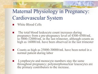 Maternal Physiology in Pregnancy: Cardiovascular SystemWhite Blood Cells The total blood leukocyte count increases during pregnancy from a pre-pregnancy level of 4300-4500/mL to 5000-12000/mL in the last trimester, although counts as high as 16000/mL have been observed in the last trimesterCounts as high as 25000-30000/mL have been noted in a normal patient during labor Lymphocyte and monocyte numbers stay the same throughout pregnancy; polymorphonuclear leucocytes are the primary contributors to the increase.