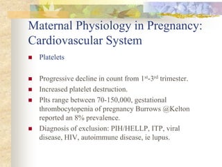 Maternal Physiology in Pregnancy: Cardiovascular SystemPlateletsProgressive decline in count from 1st-3rd trimester.Increased platelet destruction. Plts range between 70-150,000, gestational thrombocytopenia of pregnancy Burrows @Kelton reported an 8% prevalence. Diagnosis of exclusion: PIH/HELLP, ITP, viral disease, HIV, autoimmune disease, ie lupus.
