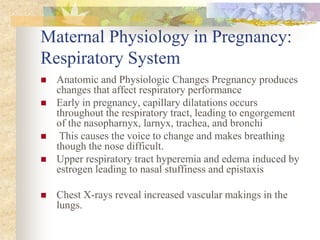 Maternal Physiology in Pregnancy:Respiratory SystemAnatomic and Physiologic Changes Pregnancy produces changes that affect respiratory performanceEarly in pregnancy, capillary dilatations occurs throughout the respiratory tract, leading to engorgement of the nasopharnyx, larnyx, trachea, and bronchi This causes the voice to change and makes breathing though the nose difficult.Upper respiratory tract hyperemia and edema induced by estrogen leading to nasal stuffiness and epistaxisChest X-rays reveal increased vascular makings in the lungs.