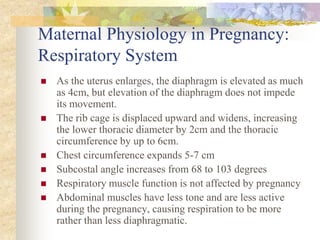 Maternal Physiology in Pregnancy:Respiratory SystemAs the uterus enlarges, the diaphragm is elevated as much as 4cm, but elevation of the diaphragm does not impede its movement.The rib cage is displaced upward and widens, increasing the lower thoracic diameter by 2cm and the thoracic circumference by up to 6cm.Chest circumference expands 5-7 cm Subcostal angle increases from 68 to 103 degreesRespiratory muscle function is not affected by pregnancyAbdominal muscles have less tone and are less active during the pregnancy, causing respiration to be more rather than less diaphragmatic.