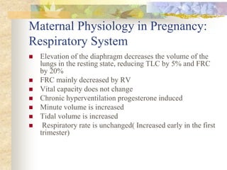 Maternal Physiology in Pregnancy:Respiratory SystemElevation of the diaphragm decreases the volume of the lungs in the resting state, reducing TLC by 5% and FRC by 20% FRC mainly decreased by RV Vital capacity does not changeChronic hyperventilation progesterone induced Minute volume is increased Tidal volume is increased Respiratory rate is unchanged( Increased early in the first trimester) 