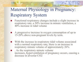 Maternal Physiology in Pregnancy:Respiratory SystemFunctional respiratory changes include a slight increase in respiratory rate, a 50% increase in minute ventilation, a 40% increase in tidal volumeA progressive increase in oxygen consumption of up to 15-20% above non-pregnant levels by term. With the increase in respiratory tidal volume associated with a normal respiratory rate, there is an increase in respiratory minute volume of approximately 26%. As the respiratory minute volume increases, hyperventilation of pregnancy occurs, causing a decrease in alveolar CO2