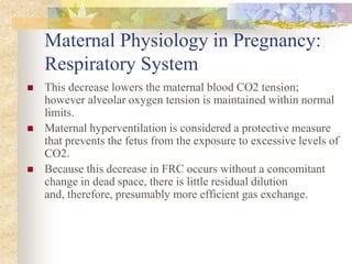 Maternal Physiology in Pregnancy:Respiratory SystemThis decrease lowers the maternal blood CO2 tension; however alveolar oxygen tension is maintained within normal limits.Maternal hyperventilation is considered a protective measure that prevents the fetus from the exposure to excessive levels of CO2. Because this decrease in FRC occurs without a concomitant change in dead space, there is little residual dilution and, therefore, presumably more efficient gas exchange.