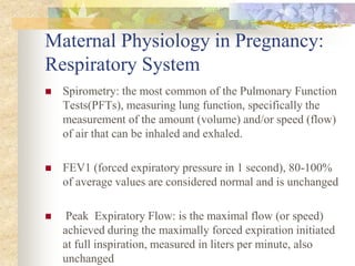 Maternal Physiology in Pregnancy:Respiratory SystemSpirometry: the most common of the Pulmonary Function Tests(PFTs), measuring lung function, specifically the measurement of the amount (volume) and/or speed (flow) of air that can be inhaled and exhaled.FEV1 (forced expiratory pressure in 1 second), 80-100% of average values are considered normal and is unchanged Peak  Expiratory Flow: is the maximal flow (or speed) achieved during the maximally forced expiration initiated at full inspiration, measured in liters per minute, also unchanged 