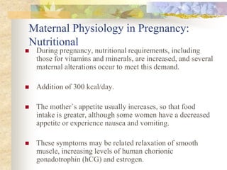 Maternal Physiology in Pregnancy: NutritionalDuring pregnancy, nutritional requirements, including those for vitamins and minerals, are increased, and several maternal alterations occur to meet this demand.Addition of 300 kcal/day.The mother`s appetite usually increases, so that food intake is greater, although some women have a decreased appetite or experience nausea and vomiting.These symptoms may be related relaxation of smooth muscle, increasing levels of human chorionic gonadotrophin (hCG) and estrogen.