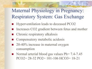 Maternal Physiology in Pregnancy:Respiratory System: Gas ExchangeHyperventilation leads to deceased PCO2 Increases CO2 gradient between fetus and motherChronic respiratory alkalosis Compensatory metabolic acidosis 20-40% increase in maternal oxygen consumption Normal arterial blood gas values Ph= 7.4-7.45 PCO2= 28-32 PO2= 101-106 HCO3= 18-21 