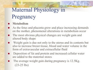 Maternal Physiology in PregnancyMetabolismAs the fetus and placenta grow and place increasing demands on the mother, phenomenal alterations in metabolism occurThe most obvious physical changes are weight gain and altered body shape Weight gain is due not only to the uterus and its contents but also to increase breast tissue, blood and water volume in the form of extravascular and extracellular fluid Deposition of fat and protein and increased cellular water are added to the maternal stores The average weight gain during pregnancy is 12.5Kg.         (23-25 lbs)