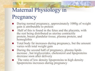 Maternal Physiology in PregnancyDuring normal pregnancy, approximately 1000g of weight gain is attributable to protein Half of this is found in the fetus and the placenta, with the rest being distributed as uterine contractile protein, breast glandular tissue, plasma protein, and hemoglobinTotal body fat increases during pregnancy, but the amount varies with total weight gainDuring the second half of pregnancy, plasma lipids increase , but triglycerides, cholesterol and lipoproteins decrease soon after delivery The ratio of low density lipoproteins to high density lipoproteins increases during pregnancy