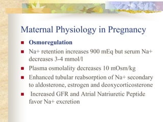 Maternal Physiology in PregnancyOsmoregulationNa+ retention increases 900 mEq but serum Na+ decreases 3-4 mmol/l Plasma osmolality decreases 10 mOsm/kg Enhanced tubular reabsorption of Na+ secondary to aldosterone, estrogen and deoxycorticosterone Increased GFR and Atrial Natriuretic Peptide favor Na+ excretion 