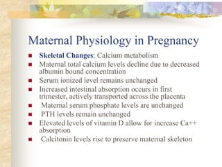 Maternal Physiology in PregnancySkeletal Changes: Calcium metabolism Maternal total calcium levels decline due to decreased albumin bound concentration Serum ionized level remains unchanged Increased intestinal absorption occurs in first trimester, actively transported across the placenta Maternal serum phosphate levels are unchanged PTH levels remain unchanged Elevated levels of vitamin D allow for increase Ca++ absorption Calcitonin levels rise to preserve maternal skeleton