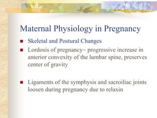 Maternal Physiology in PregnancySkeletal and Postural ChangesLordosis of pregnancy~ progressive increase in anterior convexity of the lumbar spine, preserves center of gravity Ligaments of the symphysis and sacroiliac joints loosen during pregnancy due to relaxin 