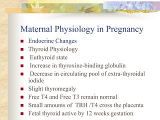 Maternal Physiology in PregnancyEndocrine ChangesThyroid Physiology Euthyroid state Increase in thyroxine-binding globulin Decrease in circulating pool of extra-thyroidal iodide Slight thyromegaly Free T4 and Free T3 remain normalSmall amounts of  TRH /T4 cross the placenta Fetal thyroid active by 12 weeks gestation 