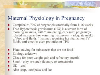 Maternal Physiology in PregnancyComplicates 70% of pregnancies normally from 4-16 weeksTrue Hyperemesis gravidarum (HG) is a severe form of morning sickness, with "unrelenting, excessive pregnancy-related nausea and/or vomiting that prevents adequate intake of food and fluids, “that may requiring hospitalization, IV fluids, anti-emetics even protonics or TPNPica: craving for substances that are not foodEtiology unknownCheck for poor weight gain and refractory anemiaSouth - clay or starch (laundry or cornstarch)UK – coalAlso soap, toothpaste and ice 