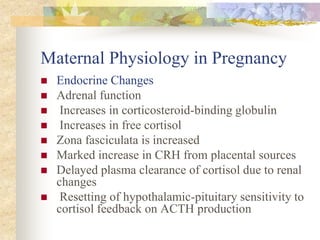 Maternal Physiology in PregnancyEndocrine ChangesAdrenal function Increases in corticosteroid-binding globulin Increases in free cortisol Zona fasciculata is increased Marked increase in CRH from placental sourcesDelayed plasma clearance of cortisol due to renal changes Resetting of hypothalamic-pituitary sensitivity to cortisol feedback on ACTH production