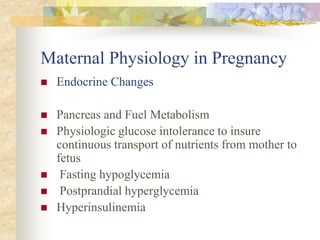 Maternal Physiology in PregnancyEndocrine ChangesPancreas and Fuel Metabolism Physiologic glucose intolerance to insure continuous transport of nutrients from mother to fetus Fasting hypoglycemia Postprandial hyperglycemia Hyperinsulinemia 
