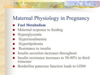 Maternal Physiology in PregnancyFuel MetabolismMaternal response to feeding Hyperglycemia Hyperinsulinemia Hyperlipidemia Resistance to insulin Insulin secretion increases throughout Insulin resistance increases to 50-80% in third trimester Borderline pancreas function leads to GDM 