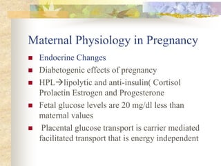 Maternal Physiology in PregnancyEndocrine ChangesDiabetogenic effects of pregnancy HPLlipolytic and anti-insulin( Cortisol Prolactin Estrogen and ProgesteroneFetal glucose levels are 20 mg/dl less than maternal values Placental glucose transport is carrier mediated facilitated transport that is energy independent 