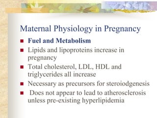 Maternal Physiology in PregnancyFuel and MetabolismLipids and lipoproteins increase in pregnancy Total cholesterol, LDL, HDL and triglycerides all increase Necessary as precursors for steroiodgenesis Does not appear to lead to atherosclerosis unless pre-existing hyperlipidemia 