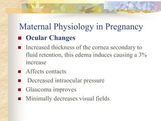 Maternal Physiology in PregnancyOcular ChangesIncreased thickness of the cornea secondary to fluid retention, this edema induces causing a 3% increase Affects contacts Decreased intraocular pressure Glaucoma improves Minimally decreases visual fields 