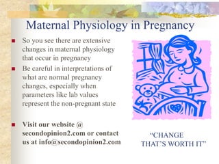 Maternal Physiology in PregnancySo you see there are extensive changes in maternal physiology that occur in pregnancyBe careful in interpretations of what are normal pregnancy changes, especially when parameters like lab values represent the non-pregnant stateVisit our website @ secondopinion2.com or contact us at info@secondopinion2.com     “CHANGE THAT’S WORTH IT”