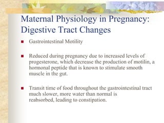 Maternal Physiology in Pregnancy: Digestive Tract ChangesGastrointestinal Motility Reduced during pregnancy due to increased levels of progesterone, which decrease the production of motilin, a hormonal peptide that is known to stimulate smooth muscle in the gut.Transit time of food throughout the gastrointestinal tract  much slower, more water than normal is reabsorbed, leading to constipation.
