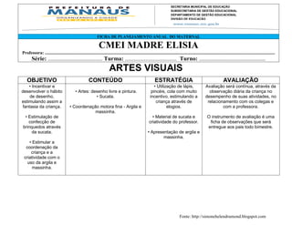 SECRETARIA MUNICIPAL DE EDUCAÇÃO
                                                                                                                                 SUBSECRETARIA DE GESTÃO EDUCACIONAL
                                                                                                                                 DEPARTAMENTO DE GESTÃO EDUCACIONAL
                                                                                                                                 DIVISÃO DE EDUCAÇÃO




                                                                 FICHA DE PLANEJAMENTO ANUAL DO MATERNAL

                                                                  CMEI MADRE ELISIA
Professora: ................................................................................................................................................................................................................
        Série: ..................................... Turma: ................................... Turno: .............................................
                                                                           ARTES VISUAIS
    OBJETIVO                                             CONTEÚDO                                                  ESTRATÉGIA                                                 AVALIAÇÃO
    • Incentivar e                                                                                                • Utilização de lápis,        Avaliação será contínua, através da
desenvolver o hábito                          • Artes: desenho livre e pintura.                                 pincéis, cola com muito           observação diária da criança no
    de desenho,                                          • Sucata.                                             incentivo, estimulando a Monteiro, 2549 - Parque 10
                                                                                                                             Av. Mário Ypiranga desempenho de suas atividades, no
estimulando assim a                                                                                                criança Cep. 69057-002 – Manaus – Amazonas
                                                                                                                             através de          relacionamento com os colegas e
fantasia da criança.                     • Coordenação motora fina - Argila e                                             elogios. 3643-6900
                                                                                                                             Fone: 92                    com a professora.
                                                     massinha.
 • Estimulação de                                                                                               • Material de sucata e                          O instrumento de avaliação é uma
   confecção de                                                                                               criatividade do professor.                         ficha de observações que será
brinquedos através                                                                                                                                              entregue aos pais todo bimestre.
     da sucata.                                                                                              • Apresentação de argila e
                                                                                                                     massinha.
    • Estimular a
  coordenação da
     criança e a
 criatividade com o
   uso da argila e
      massinha.




                                                                                                                                        Fonte: http://simonehelendrumond.blogspot.com
 