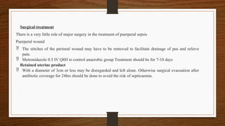 Surgical treatment
There is a very little role of major surgery in the treatment of puerperal sepsis
Puerperal wound
 The stitches of the perineal wound may have to be removed to facilitate drainage of pus and relieve
pain.
 Metronidazole 0.5 IV Q8H to control anaerobic group Treatment should be for 7-10 days
Retained uterine product
 With a diameter of 3cm or less may be disregarded and left alone. Otherwise surgical evacuation after
antibiotic coverage for 24hrs should be done to avoid the risk of septicaemia.
 