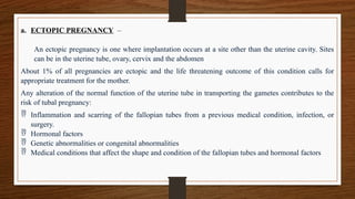 a. ECTOPIC PREGNANCY –
An ectopic pregnancy is one where implantation occurs at a site other than the uterine cavity. Sites
can be in the uterine tube, ovary, cervix and the abdomen
About 1% of all pregnancies are ectopic and the life threatening outcome of this condition calls for
appropriate treatment for the mother.
Any alteration of the normal function of the uterine tube in transporting the gametes contributes to the
risk of tubal pregnancy:
 Inflammation and scarring of the fallopian tubes from a previous medical condition, infection, or
surgery.
 Hormonal factors
 Genetic abnormalities or congenital abnormalities
 Medical conditions that affect the shape and condition of the fallopian tubes and hormonal factors
 
