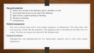 Sign and symptoms
 sharp waves of pain in the abdomen, pelvis, shoulder, or neck
 severe pain that occurs on one side of the abdomen
 light to heavy vaginal spotting or bleeding
 dizziness or fainting
 rectal pressure
Medical management
The most common drug used to treat ectopic pregnancy is methotrexate. This drug stops cells
from growing, which ends the pregnancy. The pregnancy then is absorbed by the body over 4–6
weeks. This does not require the removal of the fallopian tube.
Surgical treatment–
Salpingectomy and salpingectomy are two laparoscopic surgeries used to treat some ectopic
pregnancies.
 