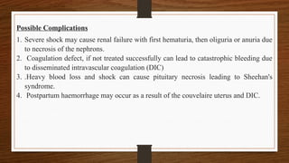Possible Complications
1. Severe shock may cause renal failure with first hematuria, then oliguria or anuria due
to necrosis of the nephrons.
2. Coagulation defect, if not treated successfully can lead to catastrophic bleeding due
to disseminated intravascular coagulation (DIC)
3. .Heavy blood loss and shock can cause pituitary necrosis leading to Sheehan's
syndrome.
4. Postpartum haemorrhage may occur as a result of the couvelaire uterus and DIC.
 