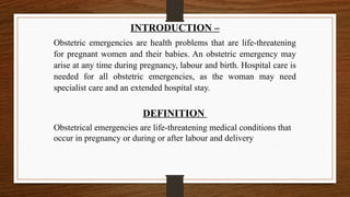 INTRODUCTION –
Obstetric emergencies are health problems that are life-threatening
for pregnant women and their babies. An obstetric emergency may
arise at any time during pregnancy, labour and birth. Hospital care is
needed for all obstetric emergencies, as the woman may need
specialist care and an extended hospital stay.
DEFINITION
Obstetrical emergencies are life-threatening medical conditions that
occur in pregnancy or during or after labour and delivery
 