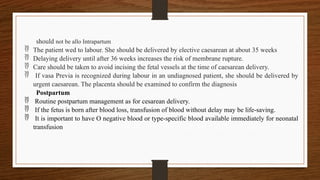 should not be allo Intrapartum
 The patient wed to labour. She should be delivered by elective caesarean at about 35 weeks
 Delaying delivery until after 36 weeks increases the risk of membrane rupture.
 Care should be taken to avoid incising the fetal vessels at the time of caesarean delivery.
 If vasa Previa is recognized during labour in an undiagnosed patient, she should be delivered by
urgent caesarean. The placenta should be examined to confirm the diagnosis
Postpartum
 Routine postpartum management as for cesarean delivery.
 If the fetus is born after blood loss, transfusion of blood without delay may be life-saving.
 It is important to have O negative blood or type-specific blood available immediately for neonatal
transfusion
 