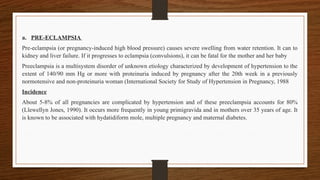 a. PRE-ECLAMPSIA
Pre-eclampsia (or pregnancy-induced high blood pressure) causes severe swelling from water retention. It can to
kidney and liver failure. If it progresses to eclampsia (convulsions), it can be fatal for the mother and her baby
Preeclampsia is a multisystem disorder of unknown etiology characterized by development of hypertension to the
extent of 140/90 mm Hg or more with proteinuria induced by pregnancy after the 20th week in a previously
normotensive and non-proteinuria woman (International Society for Study of Hypertension in Pregnancy, 1988
Incidence
About 5-8% of all pregnancies are complicated by hypertension and of these preeclampsia accounts for 80%
(Llewellyn Jones, 1990). It occurs more frequently in young primigravida and in mothers over 35 years of age. It
is known to be associated with hydatidiform mole, multiple pregnancy and maternal diabetes.
 