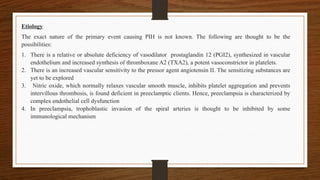 Etiology
The exact nature of the primary event causing PIH is not known. The following are thought to be the
possibilities:
1. There is a relative or absolute deficiency of vasodilator prostaglandin 12 (PGI2), synthesized in vascular
endothelium and increased synthesis of thromboxane A2 (TXA2), a potent vasoconstrictor in platelets.
2. There is an increased vascular sensitivity to the pressor agent angiotensin II. The sensitizing substances are
yet to be explored
3. Nitric oxide, which normally relaxes vascular smooth muscle, inhibits platelet aggregation and prevents
intervillous thrombosis, is found deficient in preeclamptic clients. Hence, preeclampsia is characterized by
complex endothelial cell dysfunction
4. In preeclampsia, trophoblastic invasion of the spiral arteries is thought to be inhibited by some
immunological mechanism
 