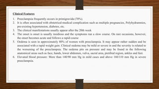 Clinical Features
1. Preeclampsia frequently occurs in primigravida (70%).
2. It is often associated with obstetrical-medical complication such as multiple pregnancies, Polyhydramnios,
pre-existing hypertension, diabetes, etc.
3. The clinical manifestations usually appear after the 20th week
4. The onset is onset is usually insidious and the symptoms run a slow course. On rare occasions, however,
the onset becomes acute and follows a rapid course
5. Oedema is seen in approximately 80% of women with preeclampsia. It may appear rather sudden and be
associated with a rapid weight gain. Clinical oedema may be mild or severe in and the severity is related to
the worsening of the preeclampsia. The oedema pits on pressure and may be found in the following
anatomical areas such as face, hands, lower abdomen, vulva, sacral area, pretibial region, ankles and feet.
6. Elevated blood pressure: More than 140/90 mm Hg in mild cases and above 160/110 mm Hg in severe
preeclampsia.
 