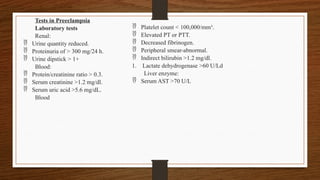 Tests in Preeclampsia
Laboratory tests
Renal:
 Urine quantity reduced.
 Proteinuria of > 300 mg/24 h.
 Urine dipstick > 1+
Blood:
 Protein/creatinine ratio > 0.3.
 Serum creatinine >1.2 mg/dl.
 Serum uric acid >5.6 mg/dL.
Blood
 Platelet count < 100,000/mm³.
 Elevated PT or PTT.
 Decreased fibrinogen.
 Peripheral smear-abnormal.
 Indirect bilirubin >1.2 mg/dl.
1. Lactate dehydrogenase >60 U/Ld
Liver enzyme:
 Serum AST >70 U/L
 