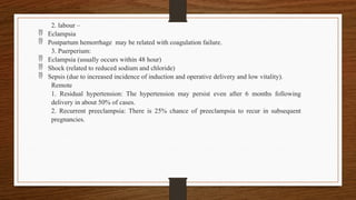 2. labour –
 Eclampsia
 Postpartum hemorrhage may be related with coagulation failure.
3. Puerperium:
 Eclampsia (usually occurs within 48 hour)
 Shock (related to reduced sodium and chloride)
 Sepsis (due to increased incidence of induction and operative delivery and low vitality).
Remote
1. Residual hypertension: The hypertension may persist even after 6 months following
delivery in about 50% of cases.
2. Recurrent preeclampsia: There is 25% chance of preeclampsia to recur in subsequent
pregnancies.
 