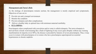 Management and Nurse's Role
As the etiology of preeclampsia remains unclear, the management is mostly empirical and symptomatic.
Objectives of care are to:
 Provide rest and a tranquil environment
 Monitor the condition
 Prevent eclampsia and other complications
 Deliver a healthy baby in optimal time with minimum maternal morbidity.
a. ECLAMPSIA
Preeclampsia when complicated with convulsion and/or coma is called eclampsia. The term eclampsia is
derived from a Greek word meaning like a flash of lightning It may occur quite abruptly without any warning
manifestations In majority (over 80%), the disease is preceded by features of severe preeclampsia. Thus, it may
occur in women with preeclampsia or in women who have preeclampsia superimposed on essential
hypertension or chronic nephritis
 