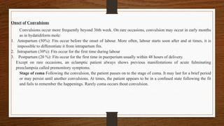 Onset of Convulsions
Convulsions occur more frequently beyond 36th week. On rare occasions, convulsion may occur in early months
as in hydatidiform mole:
1. Antepartum (50%): Fits occur before the onset of labour. More often, labour starts soon after and at times, it is
impossible to differentiate it from intrapartum fits.
2. Intrapartum (30%): Fits occur for the first time during labour
3. Postpartum (20 %): Fits occur for the first time in puerperium usually within 48 hours of delivery.
Except on rare occasions, an eclamptic patient always shows previous manifestations of acute fulminating
preeclampsia called premonitory symptoms.
Stage of coma Following the convulsion, the patient passes on to the stage of coma. It may last for a brief period
or may persist until another convulsions. At times, the patient appears to be in a confused state following the fit
and fails to remember the happenings. Rarely coma occurs thout convulsion.
 