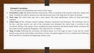Eclamptic Convulsions
The convulsions are epileptiform and consist of four stages.
1. Premonitory stage The patient becomes unconscious. There is twitching of the muscles of the face, tongue and
limbs. Eyeballs are rolled or turned to one side and become fixed. This stage lasts for about 30 seconds.
2. Tonic stage The whole body goes into a tonic spasm. The trunk opisthotonus, limbs are fixed and hands
clenched.
3. Clonic stage All the voluntary muscles undergo alternate contractions and relaxation. The twitching’s start in
the face. and then involve one side of the extremities and ultimately the whole body is involved in the
convulsion, Biting of the tongue occurs, breathing becomes stertorous and blood-stained frothy secretions fill
the mouth Cyanosis gradually disappears. This stage lasts for 1-4 minutes.
4. Stage of coma Following the convulsion, the patient passes on to the stage of coma. It may last for a brief
period or may persist until another convulsions. At times, the patient appears to be in a confused state following
the fit and fails to remember the happenings. Rarely coma
 