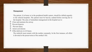 Management
The patient, if at home or in the peripheral health canters, should be shifted urgently
to the referral hospitals. The patient must be heavily sedated before moving her to
the hospital. The aims of immediate management in the hospital are to:
 Clear and maintain the airway
 Prevent hypoxia
 Prevent injury
 Arrest convulsions
 Effect delivery in 6-8 hours.
The midwife must remain with the mother constantly. In the first instance, all effort
is devoted to the preservation of the mother's life:
 
