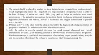 1. The patient should be placed in a railed cot in an isolated room, protected from noxious stimuli,
which might provoke further fits. The patient is to be positioned in semi prone position in order to
facilitate drainage of saliva and vomit. Side lying position helps to minimize vena caval
compression. If the patient is unconscious, the position should be changed at intervals to prevent
hypostatic pneumonia and bedsore. Airway is maintained and oxygen administered to prevent
severe hypoxia
2. Detailed history is to be taken from the relatives relevant to the diagnosis of eclampsia-duration of
pregnancy, number of fits and the medications administered outside.
3. After the patient is properly sedated, thorough, but quick general, abdominal and vaginal
examinations are done. A self-retaining catheter is introduced and the urine is tested for protein.
Continuous drainage is established for measurement of the urinary output. periodic urinary analysis
and for prevention of soiling of the bed due to incontinence likely to occur during p fits.
 
